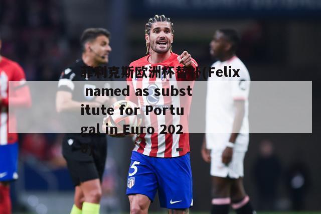 菲利克斯欧洲杯替补(Felix named as substitute for Portugal in Euro 2020)